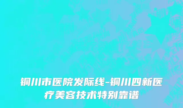 铜川市医院发际线-铜川四新医疗美容技术特别靠谱