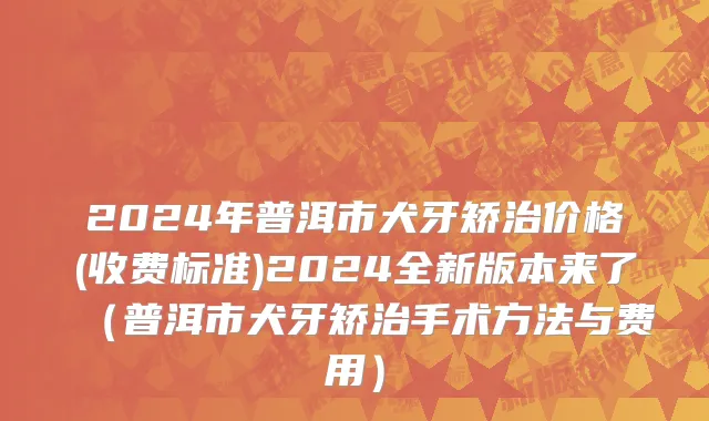 2024年普洱市犬牙矫治价格(收费标准)2024全新版本来了（普洱市犬牙矫治手术方法与费用）