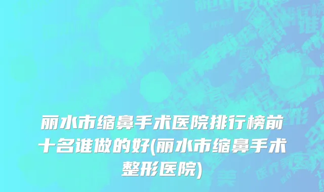 丽水市缩鼻手术医院排行榜前十名谁做的好(丽水市缩鼻手术整形医院)
