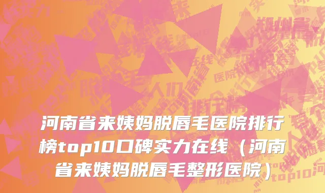 河南省来姨妈脱唇毛医院排行榜top10口碑实力在线（河南省来姨妈脱唇毛整形医院）