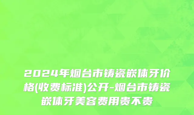 2024年烟台市铸瓷嵌体牙价格(收费标准)公开-烟台市铸瓷嵌体牙美容费用贵不贵