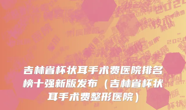 吉林省杯状耳手术费医院排名榜十强新版发布（吉林省杯状耳手术费整形医院）
