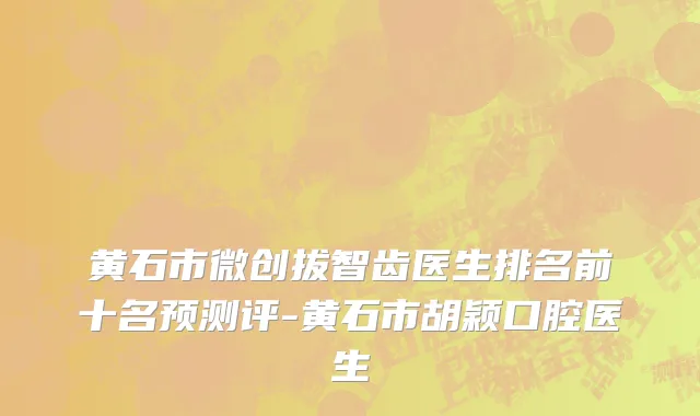 黄石市微创拔智齿医生排名前十名预测评-黄石市胡颖口腔医生