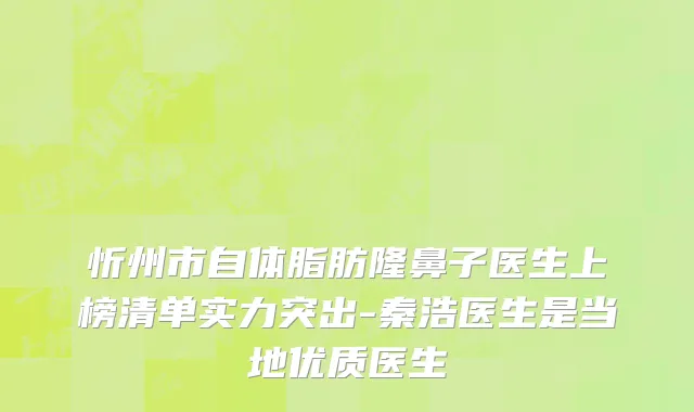 忻州市自体脂肪隆鼻子医生上榜清单实力突出-秦浩医生是当地优质医生