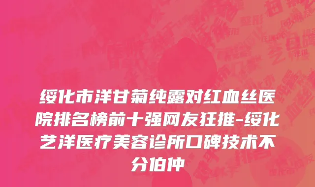 绥化市洋甘菊纯露对红血丝医院排名榜前十强网友狂推-绥化艺洋医疗美容诊所口碑技术不分伯仲