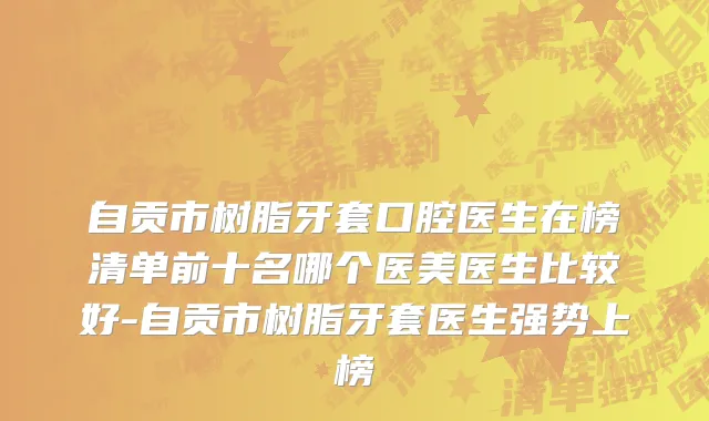 自贡市树脂牙套口腔医生在榜清单前十名哪个医美医生比较好-自贡市树脂牙套医生强势上榜