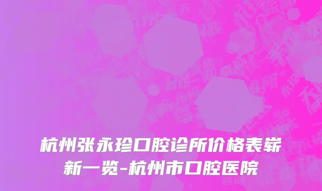 杭州张永珍口腔诊所价格表崭新一览-杭州市口腔医院