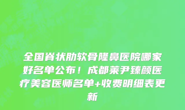 全国脊状肋软骨隆鼻医院哪家好名单公布！成都莱尹臻颜医疗美容医师名单+收费明细表更新