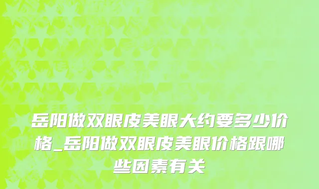 岳阳做双眼皮美眼大约要多少价格_岳阳做双眼皮美眼价格跟哪些因素有关