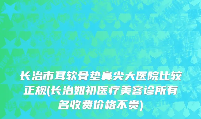长治市耳软骨垫鼻尖大医院比较正规(长治如初医疗美容诊所有名收费价格不贵)