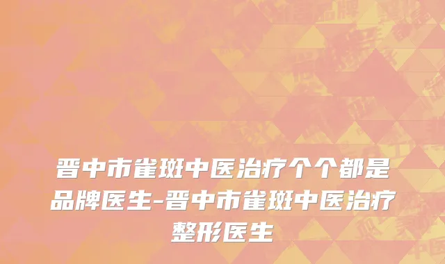 晋中市雀斑中医治疗个个都是品牌医生-晋中市雀斑中医治疗整形医生