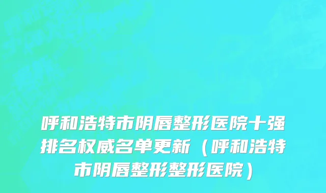 呼和浩特市阴唇整形医院十强排名权威名单更新（呼和浩特市阴唇整形整形医院）