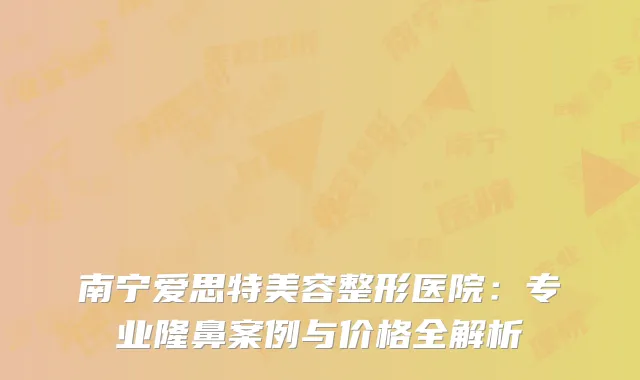 南宁爱思特美容整形医院：专业隆鼻案例与价格全解析