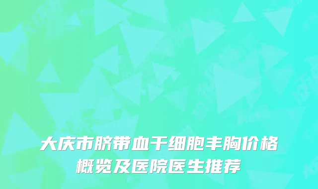 大庆市脐带血干细胞丰胸价格概览及医院医生推荐