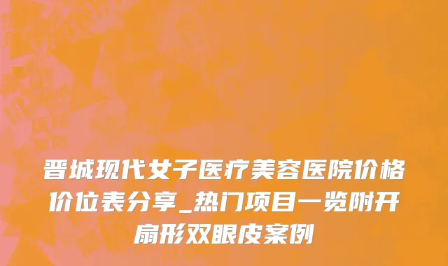 晋城现代女子医疗美容医院价格价位表分享_热门项目一览附开扇形双眼皮案例