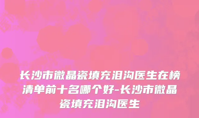 长沙市微晶瓷填充泪沟医生在榜清单前十名哪个好-长沙市微晶瓷填充泪沟医生