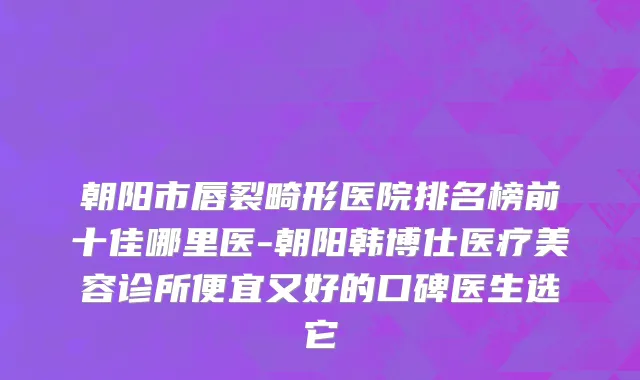 朝阳市唇裂畸形医院排名榜前十佳哪里医-朝阳韩博仕医疗美容诊所便宜又好的口碑医生选它