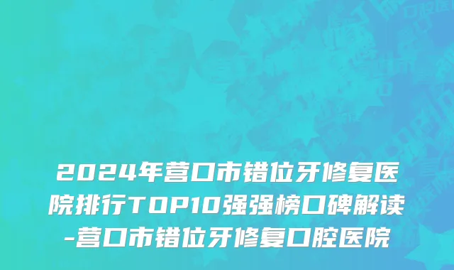 2024年营口市错位牙修复医院排行TOP10强强榜口碑解读-营口市错位牙修复口腔医院