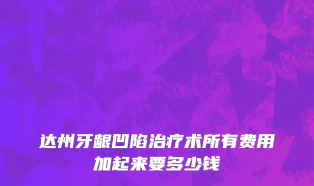 达州牙龈凹陷治疗术所有费用加起来要多少钱