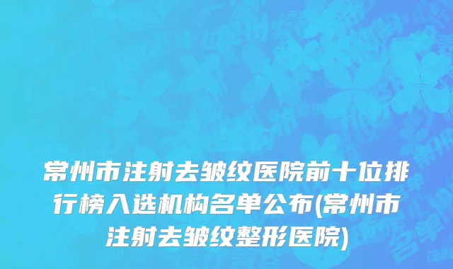 常州市注射去皱纹医院前十位排行榜入选机构名单公布(常州市注射去皱纹整形医院)