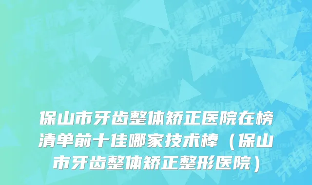 保山市牙齿整体矫正医院在榜清单前十佳哪家技术棒（保山市牙齿整体矫正整形医院）