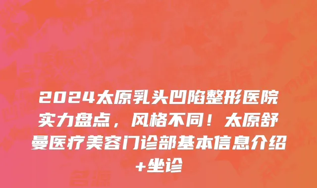 2024太原乳头凹陷整形医院实力盘点,风格不同!太原舒曼医疗美容门诊部基本信息介绍+坐诊