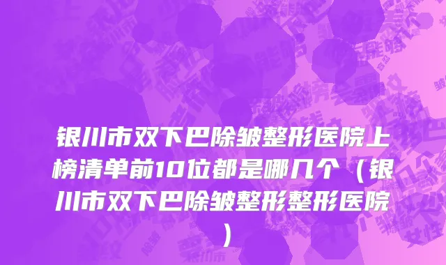 银川市双下巴除皱整形医院上榜清单前10位都是哪几个（银川市双下巴除皱整形整形医院）