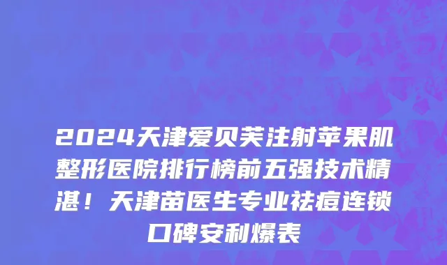 2024天津爱贝芙注射苹果肌整形医院排行榜前五强技术精湛!天津苗医生专业祛痘连锁口碑安利爆表