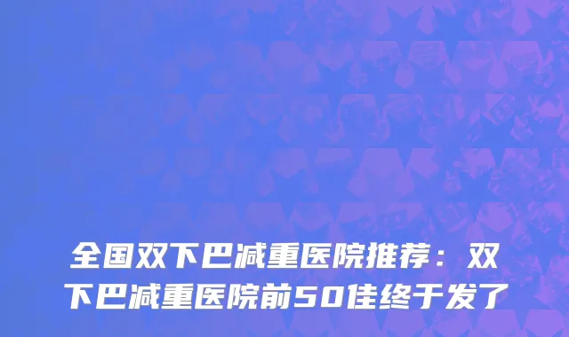 全国双下巴减重医院推荐：双下巴减重医院前50佳终于发了