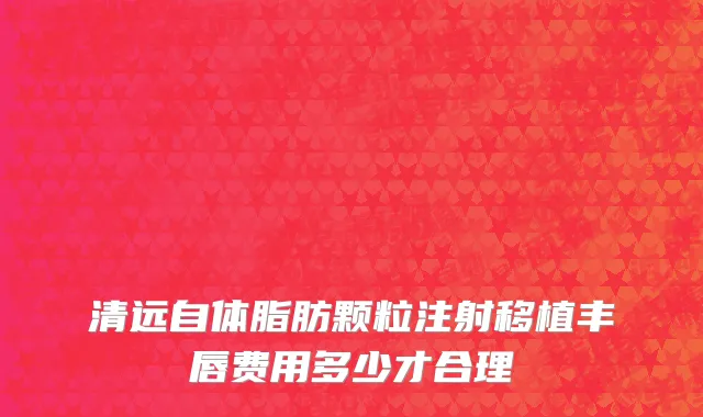 清远自体脂肪颗粒注射移植丰唇费用多少才合理