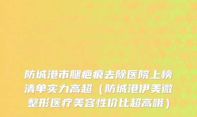 防城港市腿疤痕去除医院上榜清单实力高超（防城港伊美微整形医疗美容性价比超高哦）