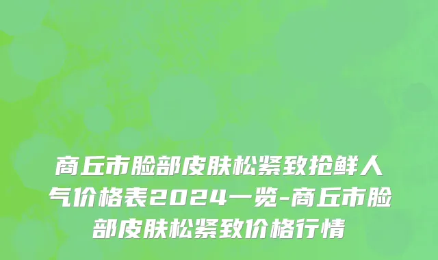 商丘市脸部皮肤松紧致抢鲜人气价格表2024一览-商丘市脸部皮肤松紧致价格行情