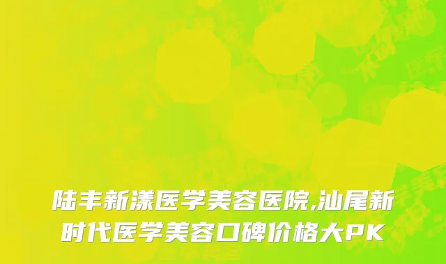 陆丰新漾医学美容医院,汕尾新时代医学美容口碑价格大PK