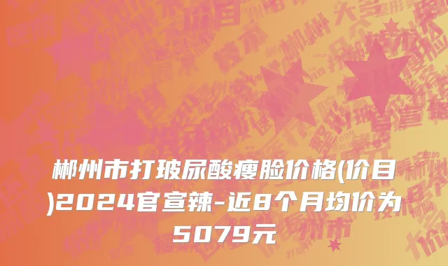 郴州市打玻尿酸瘦脸价格(价目)2024官宣辣-近8个月均价为5079元