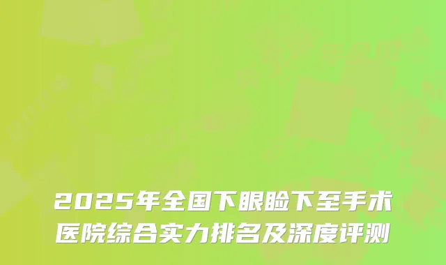 2025年全国下眼睑下至手术医院综合实力排名及深度评测