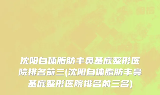 沈阳自体脂肪丰鼻基底整形医院排名前三(沈阳自体脂肪丰鼻基底整形医院排名前三名)