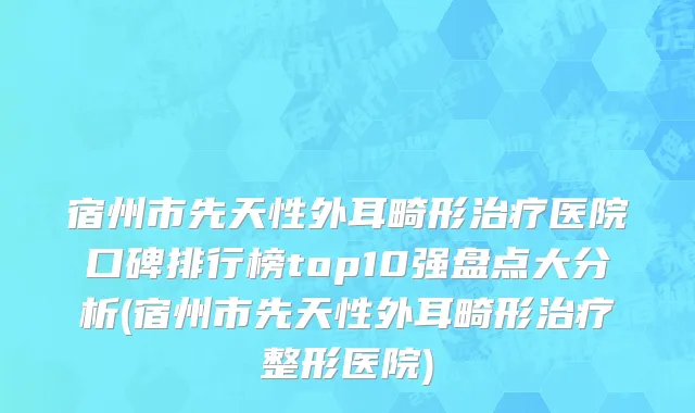 宿州市先天性外耳畸形治疗医院口碑排行榜top10强盘点大分析(宿州市先天性外耳畸形治疗整形医院)