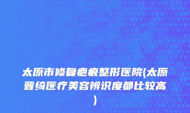 太原市修复疤痕整形医院(太原晋绮医疗美容辨识度都比较高)