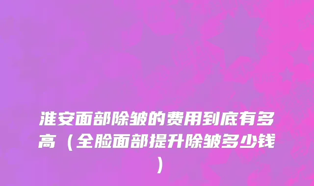 淮安面部除皱的费用到底有多高（全脸面部提升除皱多少钱）