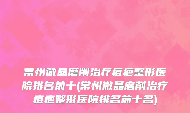 常州微晶磨削治疗痘疤整形医院排名前十(常州微晶磨削治疗痘疤整形医院排名前十名)