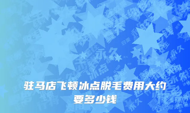 驻马店飞顿冰点脱毛费用大约要多少钱