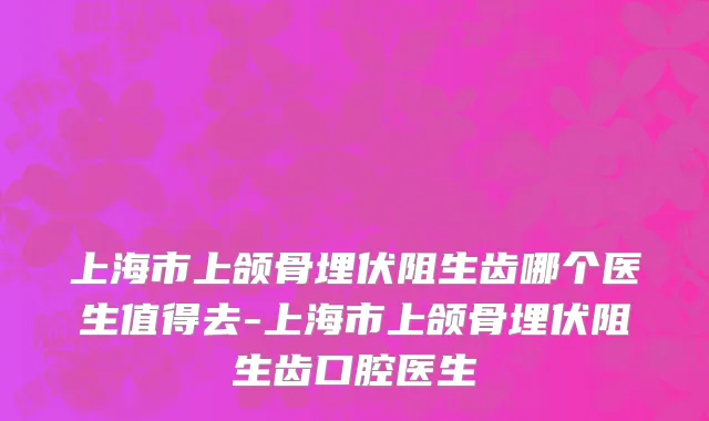 上海市上颌骨埋伏阻生齿哪个医生值得去-上海市上颌骨埋伏阻生齿口腔医生