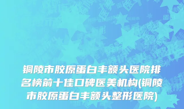 铜陵市胶原蛋白丰额头医院排名榜前十佳口碑医美机构(铜陵市胶原蛋白丰额头整形医院)