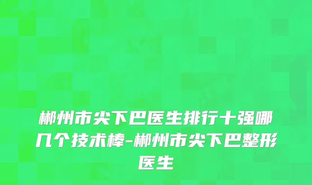 郴州市尖下巴医生排行十强哪几个技术棒-郴州市尖下巴整形医生