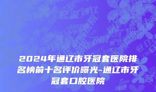 2024年通辽市牙冠套医院排名榜前十名评价曝光-通辽市牙冠套口腔医院