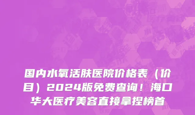 国内水氧活肤医院价格表(价目)2024版免费查询!海口华大医疗美容直接拿捏榜首
