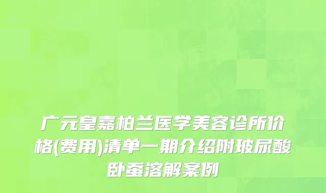 广元皇嘉柏兰医学美容诊所价格(费用)清单一期介绍附玻尿酸卧蚕溶解案例