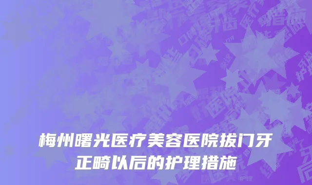 梅州曙光医疗美容医院拔门牙正畸以后的护理措施