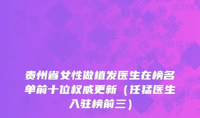 贵州省女性做植发医生在榜名单前十位权威更新（任猛医生入驻榜前三）