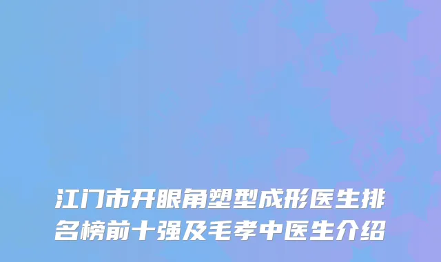江门市开眼角塑型成形医生排名榜前十强及毛孝中医生介绍